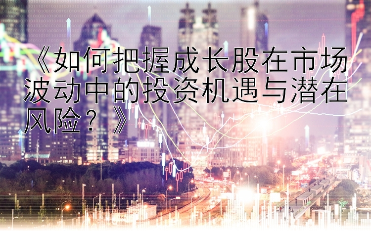 《如何把握成长股在市场波动中的投资机遇与潜在风险？》