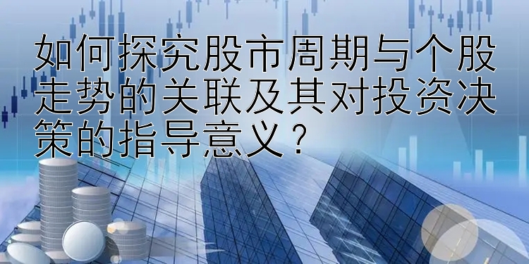 如何探究股市周期与个股走势的关联及其对投资决策的指导意义？