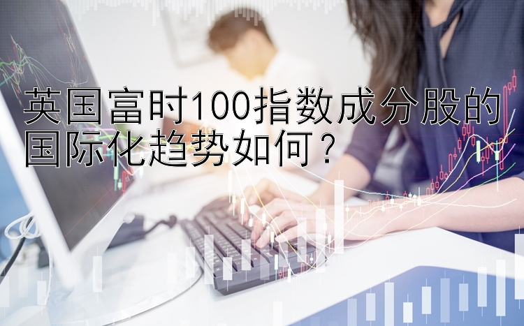 英国富时100指数成分股的国际化趋势如何？