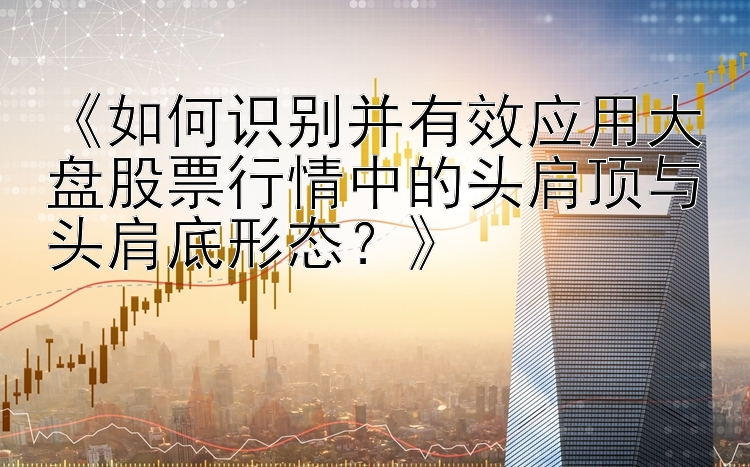 《如何识别并有效应用大盘股票行情中的头肩顶与头肩底形态？》