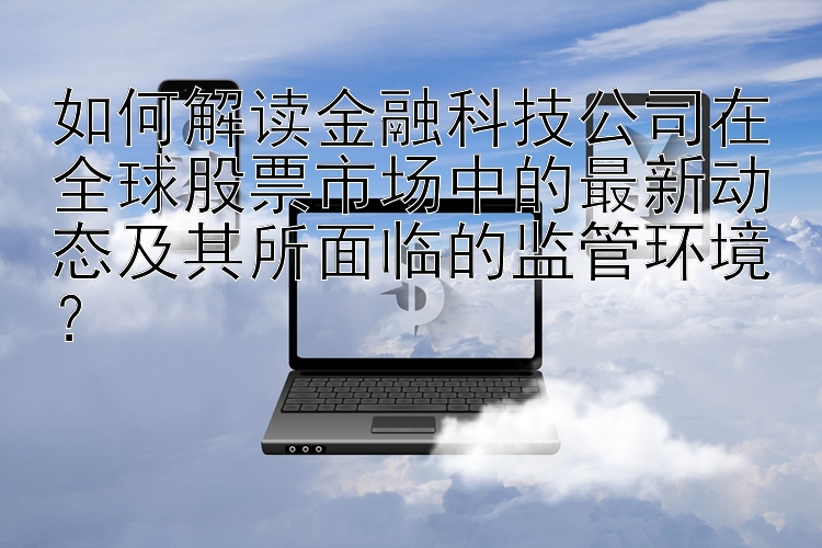 如何解读金融科技公司在全球股票市场中的最新动态及其所面临的监管环境？