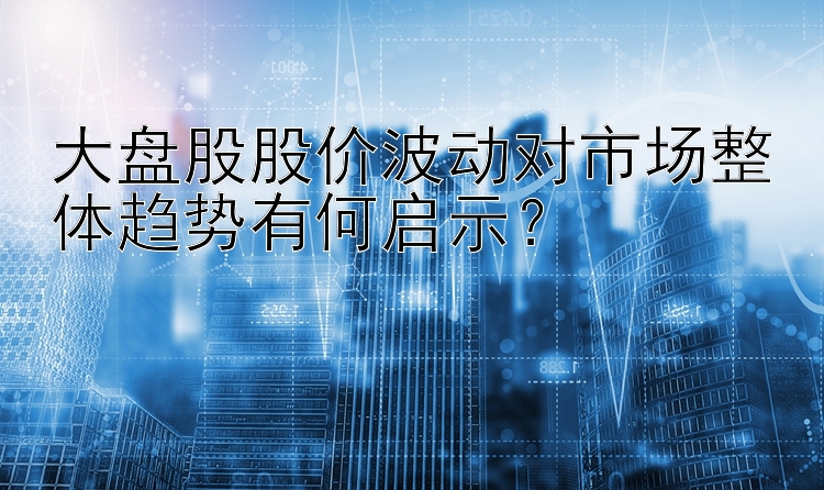 大盘股股价波动对市场整体趋势有何启示？