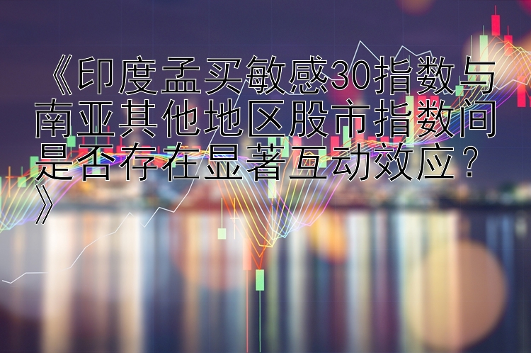 《印度孟买敏感30指数与南亚其他地区股市指数间是否存在显著互动效应？》