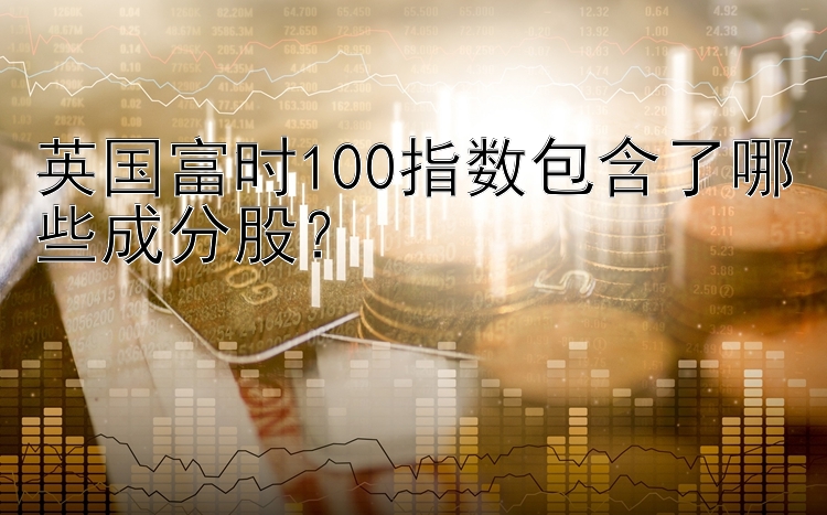 英国富时100指数包含了哪些成分股？