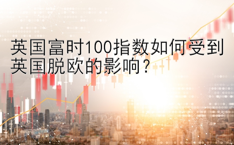 英国富时100指数如何受到英国脱欧的影响？