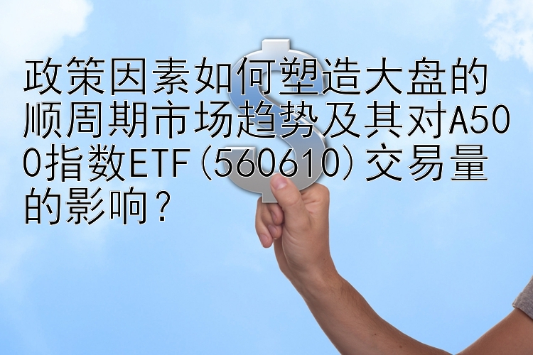 政策因素如何塑造大盘的顺周期市场趋势及其对A500指数ETF(560610)交易量的影响？