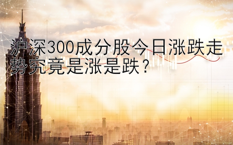 腾讯分分彩走势规律  沪深300成分股今日涨跌走势究竟是涨是跌？