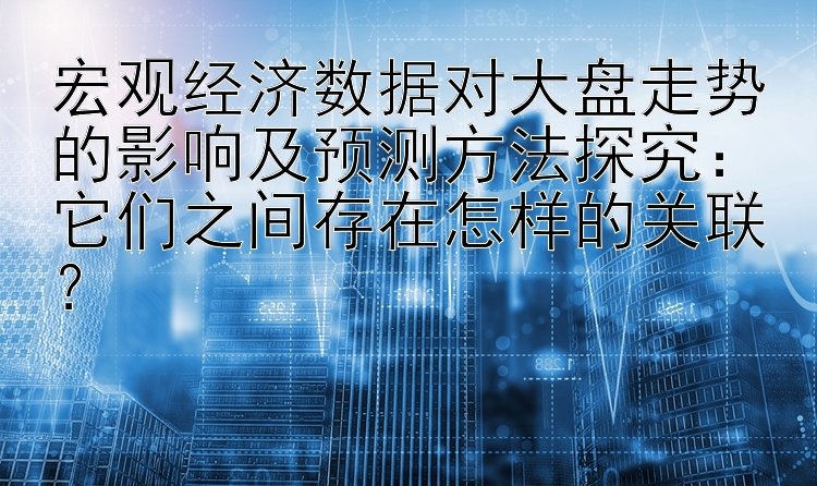 宏观经济数据对大盘走势的影响及预测方法探究：它们之间存在怎样的关联？