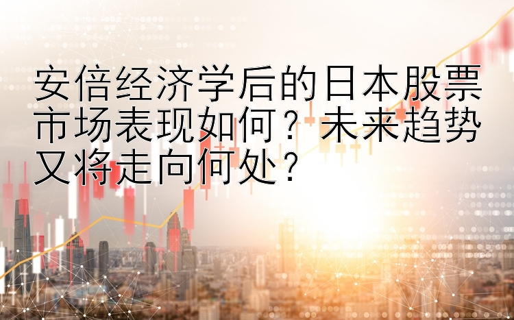 安倍经济学后的日本股票市场表现如何？未来趋势又将走向何处？