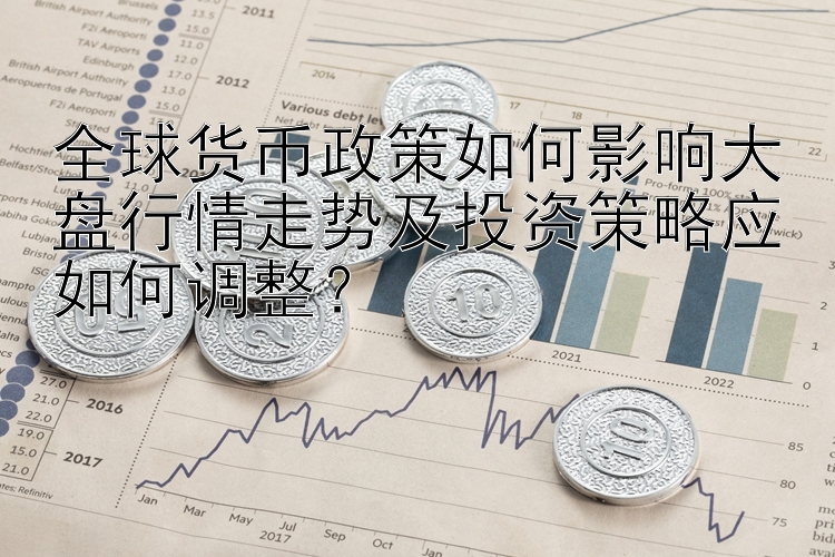 全球货币政策如何影响大盘行情走势及投资策略应如何调整？