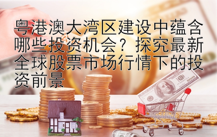 粤港澳大湾区建设中蕴含哪些投资机会？探究最新全球股票市场行情下的投资前景