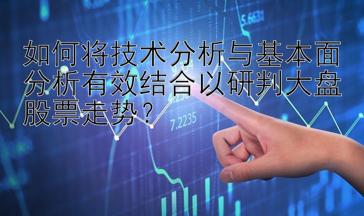 如何将技术分析与基本面分析有效结合以研判大盘股票走势？