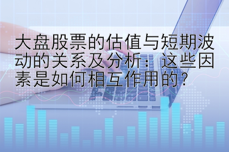 大盘股票的估值与短期波动的关系及分析：这些因素是如何相互作用的？