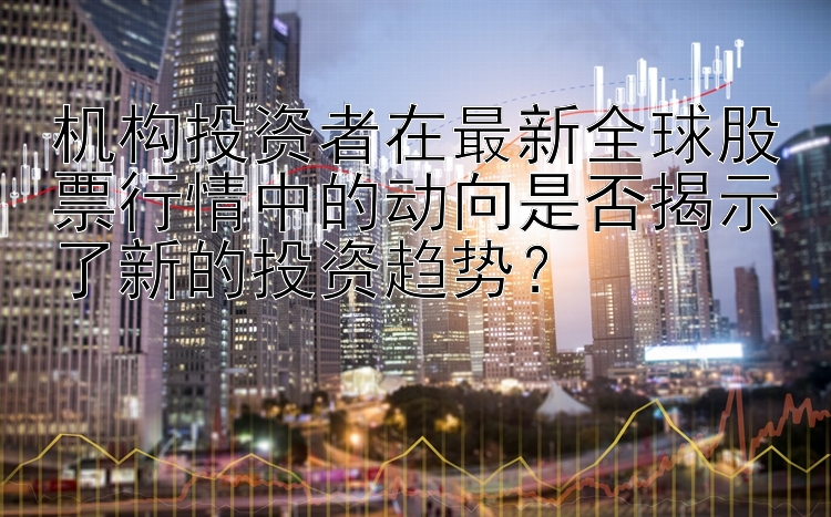 机构投资者在最新全球股票行情中的动向是否揭示了新的投资趋势？