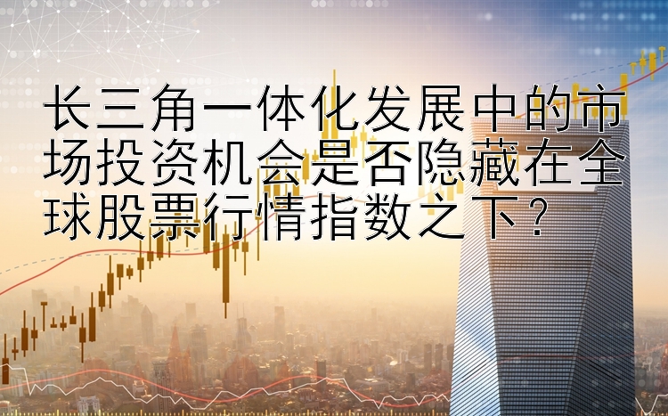 长三角一体化发展中的市场投资机会是否隐藏在全球股票行情指数之下？