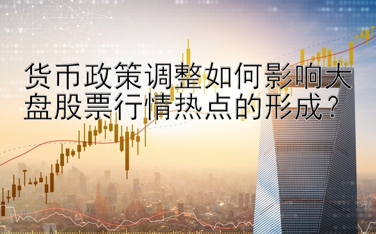 货币政策调整如何影响大盘股票行情热点的形成？