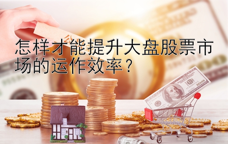 怎样才能提升大盘股票市场的运作效率？