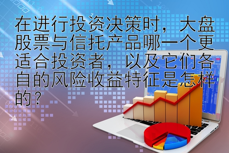 在进行投资决策时，大盘股票与信托产品哪一个更适合投资者，以及它们各自的风险收益特征是怎样的？