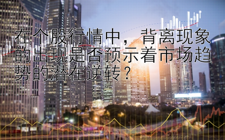 在个股行情中，背离现象的出现是否预示着市场趋势的潜在逆转？