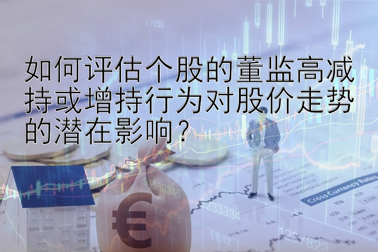 如何评估个股的董监高减持或增持行为对股价走势的潜在影响？