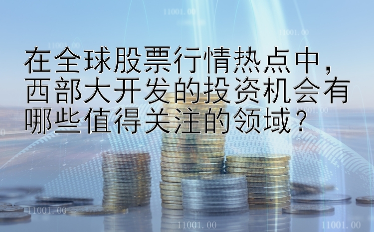 在全球股票行情热点中，西部大开发的投资机会有哪些值得关注的领域？