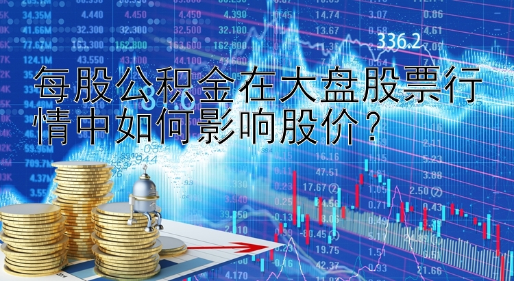 每股公积金在大盘股票行情中如何影响股价？