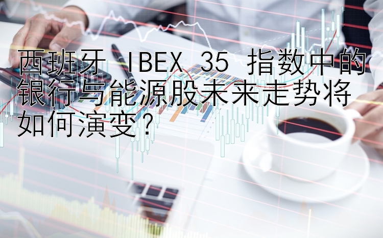 西班牙 IBEX 35 指数中的银行与能源股未来走势将如何演变？