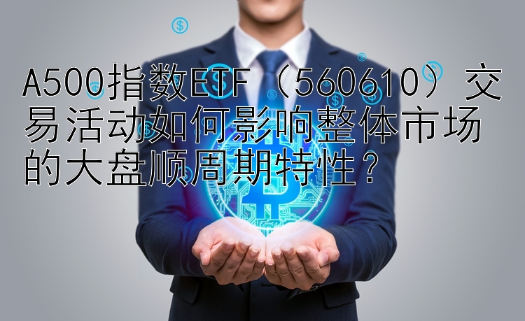 A500指数ETF（560610）交易活动如何影响整体市场的大盘顺周期特性？