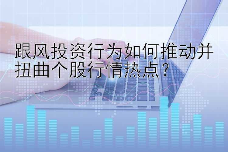 跟风投资行为如何推动并扭曲个股行情热点？