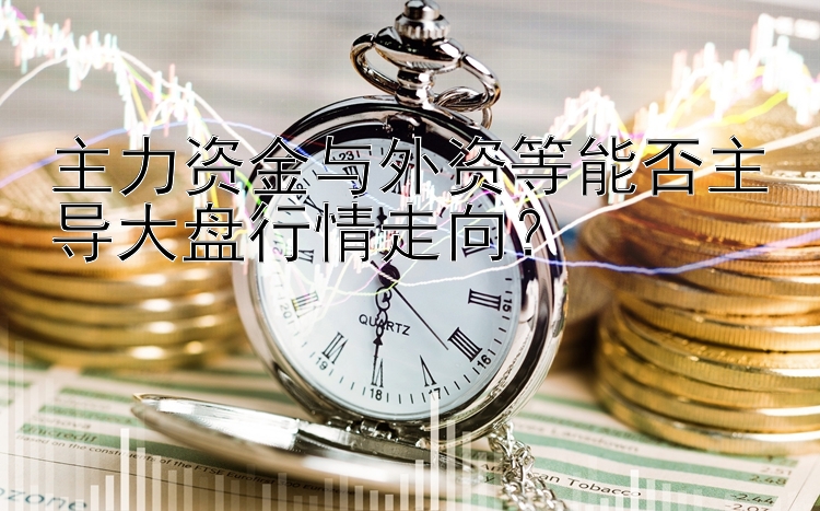 主力资金与外资等能否主导大盘行情走向？