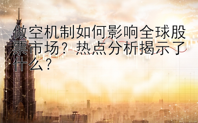 做空机制如何影响全球股票市场？热点分析揭示了什么？