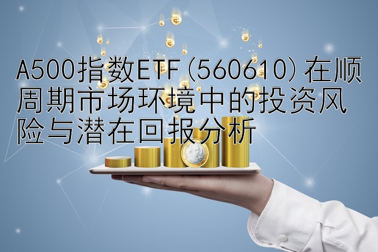 三分PK拾官方软件 A500指数ETF(560610)在顺周期市场环境中的投资风险与潜在回报分析