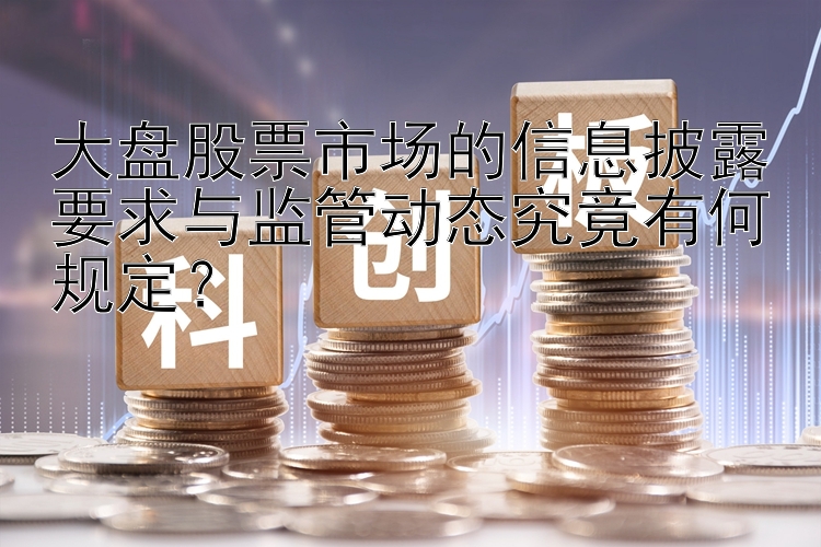 大盘股票市场的信息披露要求与监管动态究竟有何规定？