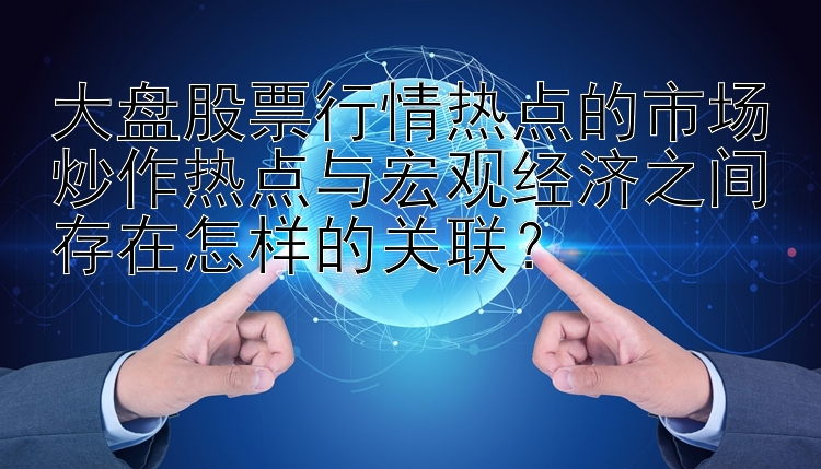 大盘股票行情热点的市场炒作热点与宏观经济之间存在怎样的关联？