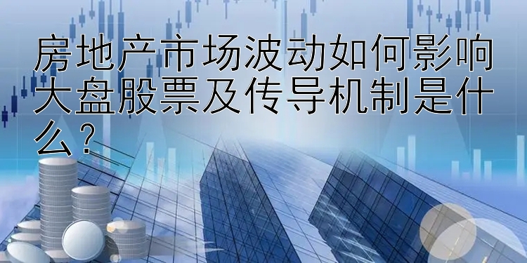 房地产市场波动如何影响大盘股票及传导机制是什么？