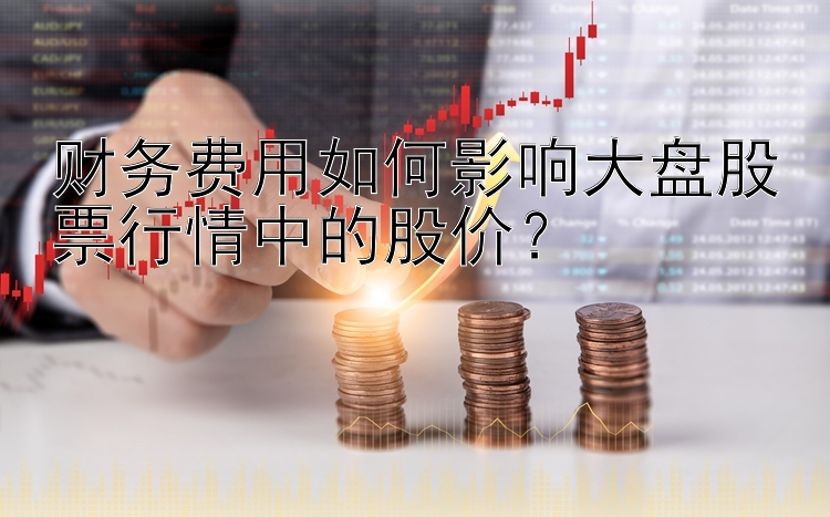 财务费用如何影响大盘股票行情中的股价？