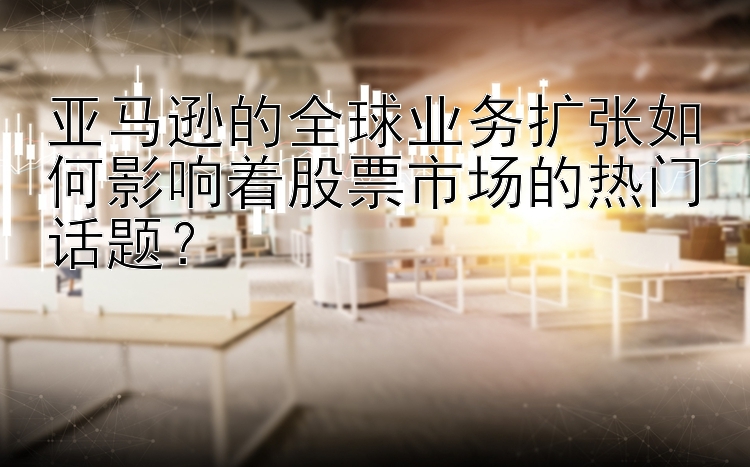 亚马逊的全球业务扩张如何影响着股票市场的热门话题？