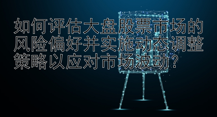 如何评估大盘股票市场的风险偏好并实施动态调整策略以应对市场波动？