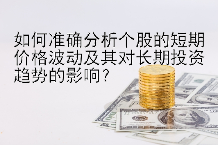 如何准确分析个股的短期价格波动及其对长期投资趋势的影响？