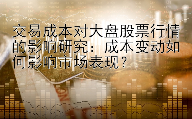 交易成本对大盘股票行情的影响研究：成本变动如何影响市场表现？