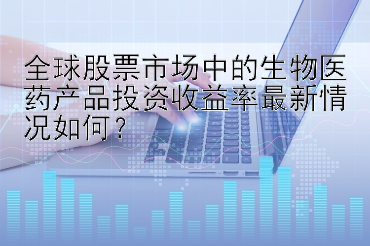 全球股票市场中的生物医药产品投资收益率最新情况如何？