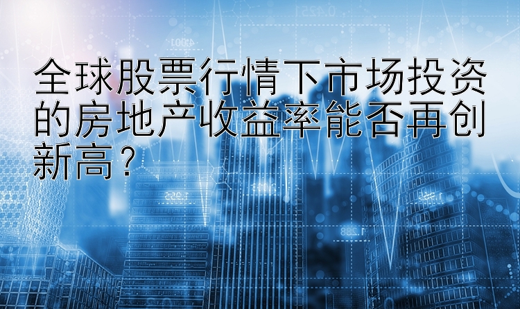 全球股票行情下市场投资的房地产收益率能否再创新高？