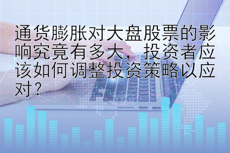 通货膨胀对大盘股票的影响究竟有多大，投资者应该如何调整投资策略以应对？