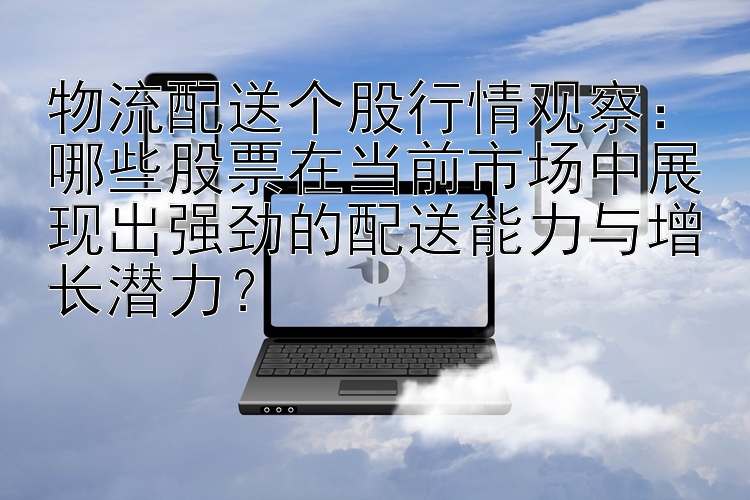 物流配送个股行情观察：哪些股票在当前市场中展现出强劲的配送能力与增长潜力？