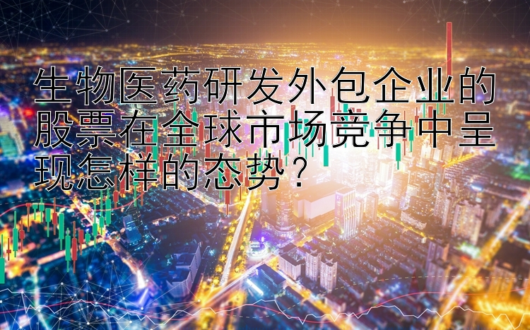 生物医药研发外包企业的股票在全球市场竞争中呈现怎样的态势？