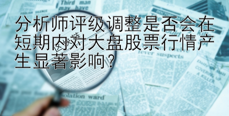 大发最稳定邀请码   分析师评级调整是否会在短期内对大盘股票行情产生显著影响？