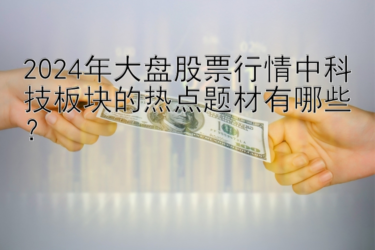 2024年大盘股票行情中科技板块的热点题材有哪些？