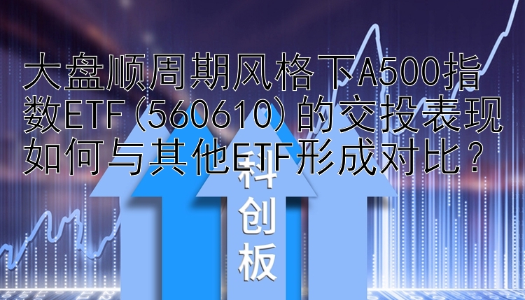 大盘顺周期风格下A500指数ETF(560610)的交投表现如何与其他ETF形成对比？