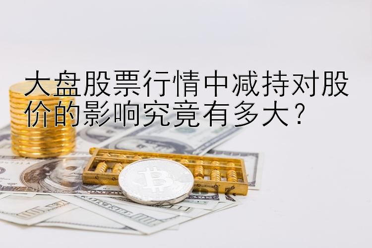 大盘股票行情中减持对股价的影响究竟有多大？