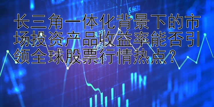 长三角一体化背景下的市场投资产品收益率能否引领全球股票行情热点？